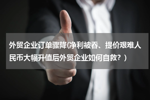 外贸企业订单骤降(净利被吞、提价艰难人民币大幅升值后外贸企业如何自救？)