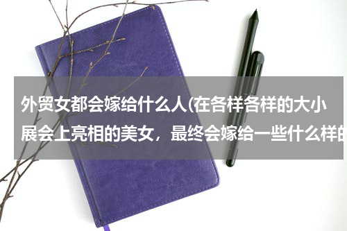 外贸女都会嫁给什么人(在各样各样的大小展会上亮相的美女，最终会嫁给一些什么样的人？)