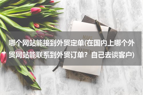 哪个网站能接到外贸定单(在国内上哪个外贸网站能联系到外贸订单？自己去谈客户)