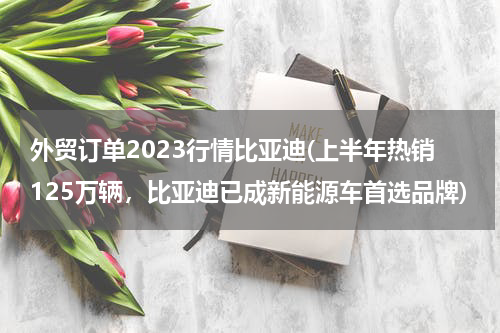 外贸订单2023行情比亚迪(上半年热销125万辆，比亚迪已成新能源车首选品牌)