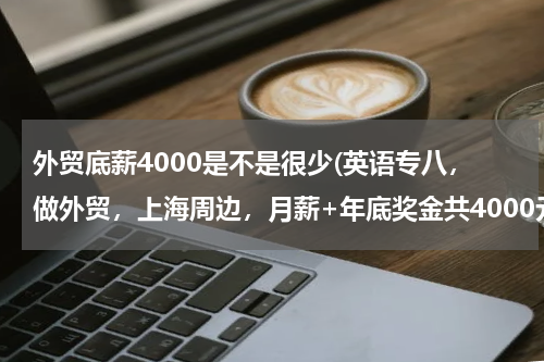 外贸底薪4000是不是很少(英语专八，做外贸，上海周边，月薪+年底奖金共4000元是不是太低了)
