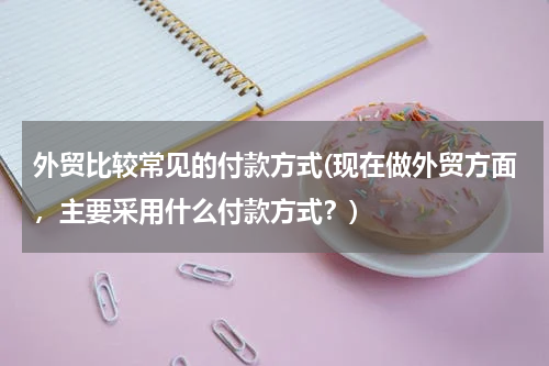 外贸比较常见的付款方式(现在做外贸方面，主要采用什么付款方式？)