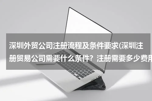 深圳外贸公司注册流程及条件要求(深圳注册贸易公司需要什么条件？注册需要多少费用？)