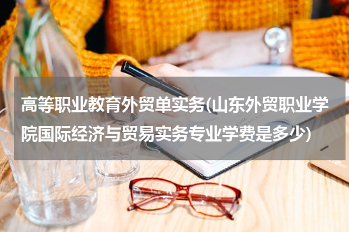 高等职业教育外贸单实务(山东外贸职业学院国际经济与贸易实务专业学费是多少)