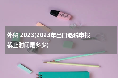 外贸 2023(2023年出口退税申报截止时间是多少)