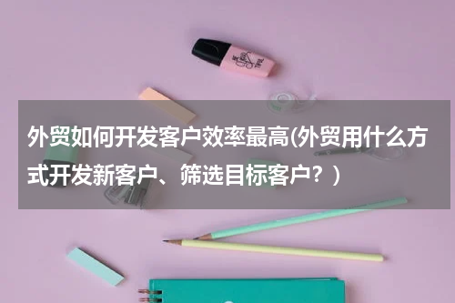 外贸如何开发客户效率最高(外贸用什么方式开发新客户、筛选目标客户？)