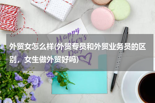 外贸女怎么样(外贸专员和外贸业务员的区别，女生做外贸好吗)
