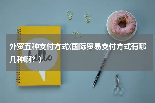 外贸五种支付方式(国际贸易支付方式有哪几种啊？)