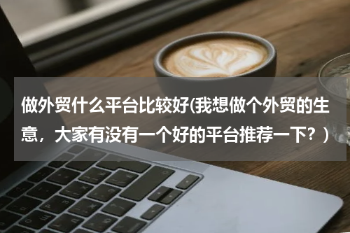 做外贸什么平台比较好(我想做个外贸的生意，大家有没有一个好的平台推荐一下？)