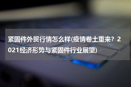 紧固件外贸行情怎么样(疫情卷土重来？2021经济形势与紧固件行业展望)