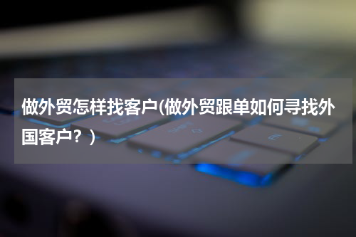 做外贸怎样找客户(做外贸跟单如何寻找外国客户？)