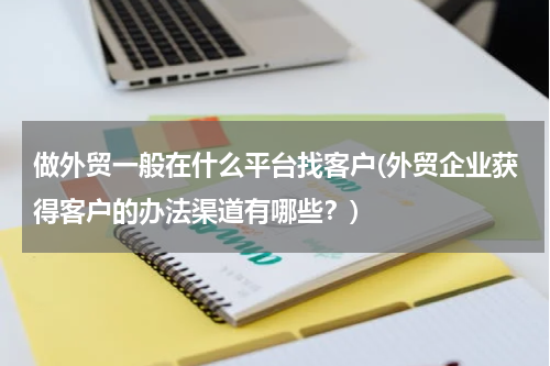 做外贸一般在什么平台找客户(外贸企业获得客户的办法渠道有哪些？)