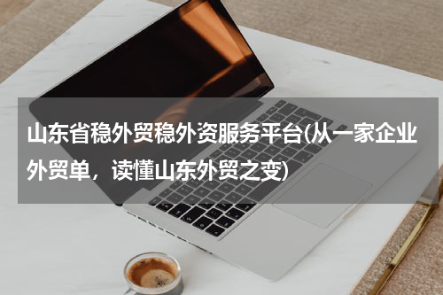 山东省稳外贸稳外资服务平台(从一家企业外贸单，读懂山东外贸之变)