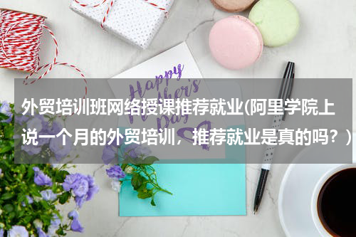 外贸培训班网络授课推荐就业(阿里学院上说一个月的外贸培训，推荐就业是真的吗？)