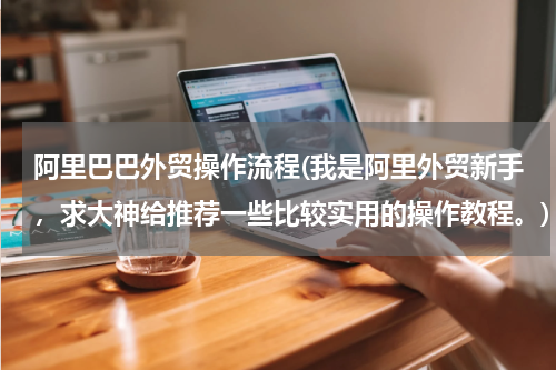 阿里巴巴外贸操作流程(我是阿里外贸新手，求大神给推荐一些比较实用的操作教程。)