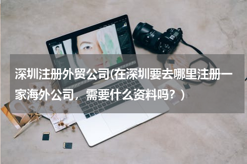 深圳注册外贸公司(在深圳要去哪里注册一家海外公司，需要什么资料吗？)