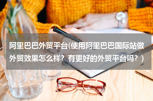 阿里巴巴外贸平台(使用阿里巴巴国际站做外贸效果怎么样？有更好的外贸平台吗？)
