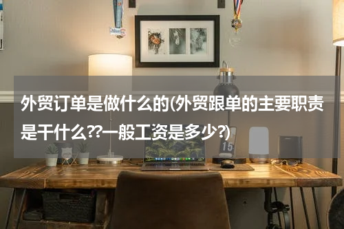 外贸订单是做什么的(外贸跟单的主要职责是干什么??一般工资是多少?)