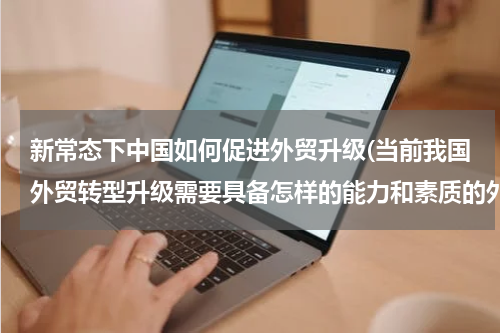 新常态下中国如何促进外贸升级(当前我国外贸转型升级需要具备怎样的能力和素质的外贸人才？)