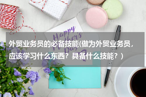 外贸业务员的必备技能(做为外贸业务员，应该学习什么东西？具备什么技能？)