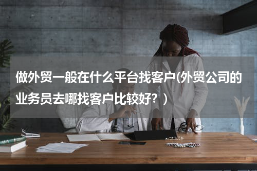 做外贸一般在什么平台找客户(外贸公司的业务员去哪找客户比较好？)