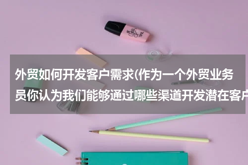 外贸如何开发客户需求(作为一个外贸业务员你认为我们能够通过哪些渠道开发潜在客户？)