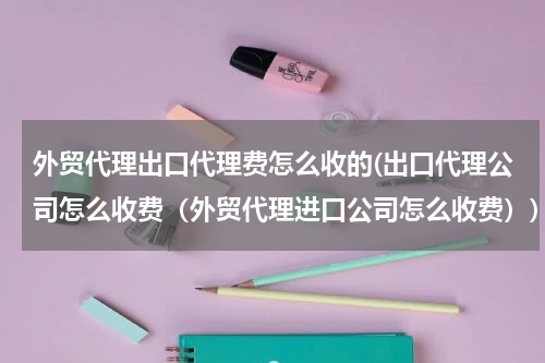 外贸代理出口代理费怎么收的(出口代理公司怎么收费（外贸代理进口公司怎么收费）)