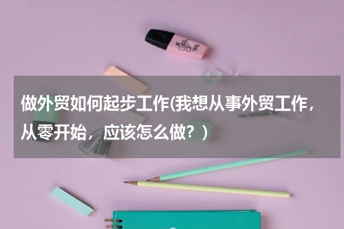 做外贸如何起步工作(我想从事外贸工作，从零开始，应该怎么做？)