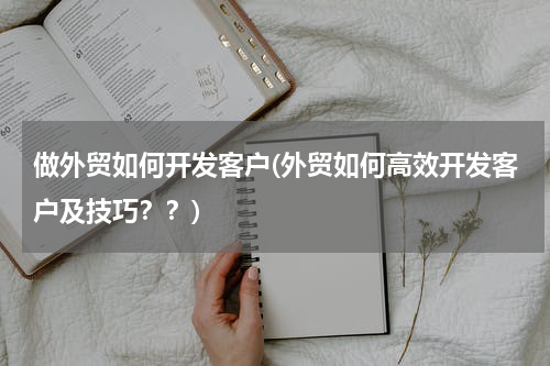 做外贸如何开发客户(外贸如何高效开发客户及技巧？？)