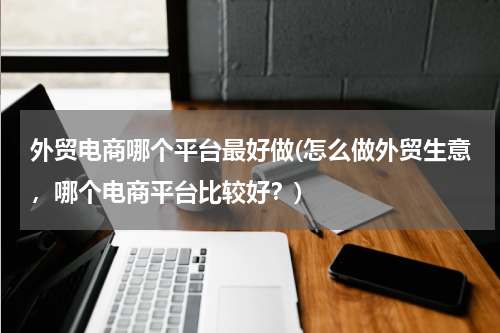 外贸电商哪个平台最好做(怎么做外贸生意，哪个电商平台比较好？)