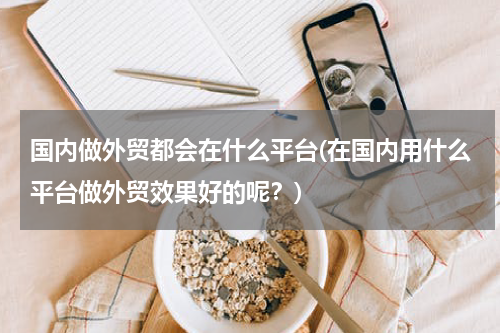 国内做外贸都会在什么平台(在国内用什么平台做外贸效果好的呢？)