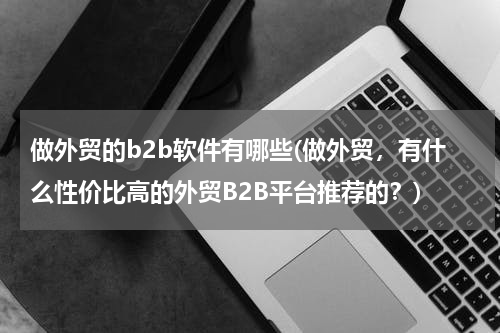 做外贸的b2b软件有哪些(做外贸，有什么性价比高的外贸B2B平台推荐的？)
