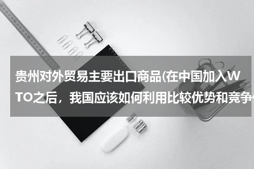 贵州对外贸易主要出口商品(在中国加入WTO之后，我国应该如何利用比较优势和竞争优势来大力发展我国的对外贸易)