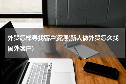 外贸怎样寻找客户资源(新人做外贸怎么找国外客户)