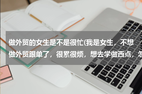 做外贸的女生是不是很忙(我是女生，不想做外贸跟单了，很累很烦，想去学做西点，怎么样？)