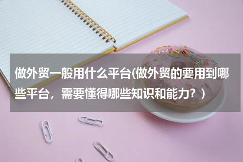 做外贸一般用什么平台(做外贸的要用到哪些平台，需要懂得哪些知识和能力？)