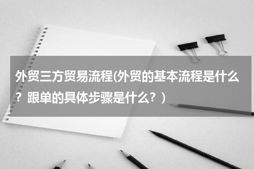 外贸三方贸易流程(外贸的基本流程是什么？跟单的具体步骤是什么？)