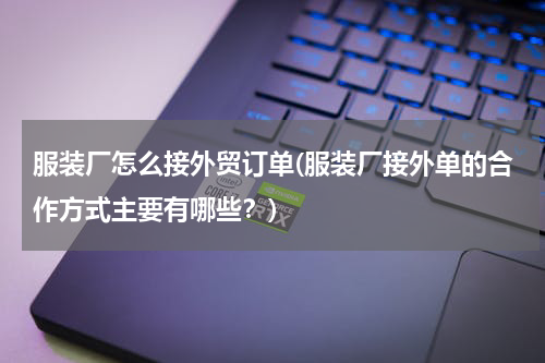 服装厂怎么接外贸订单(服装厂接外单的合作方式主要有哪些？)