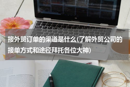 接外贸订单的渠道是什么(了解外贸公司的接单方式和途径拜托各位大神)