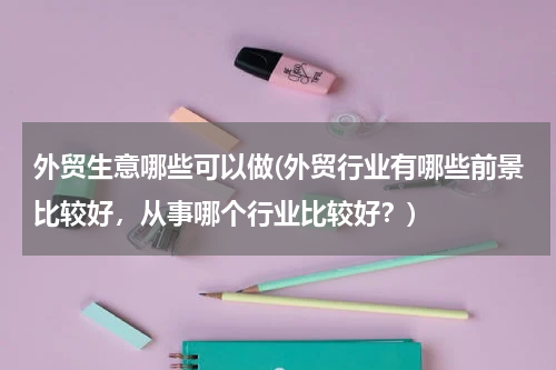 外贸生意哪些可以做(外贸行业有哪些前景比较好，从事哪个行业比较好？)