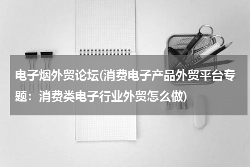 电子烟外贸论坛(消费电子产品外贸平台专题：消费类电子行业外贸怎么做)