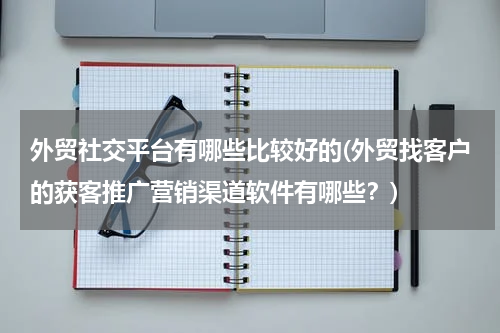 外贸社交平台有哪些比较好的(外贸找客户的获客推广营销渠道软件有哪些？)