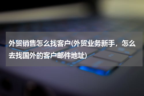 外贸销售怎么找客户(外贸业务新手，怎么去找国外的客户邮件地址)