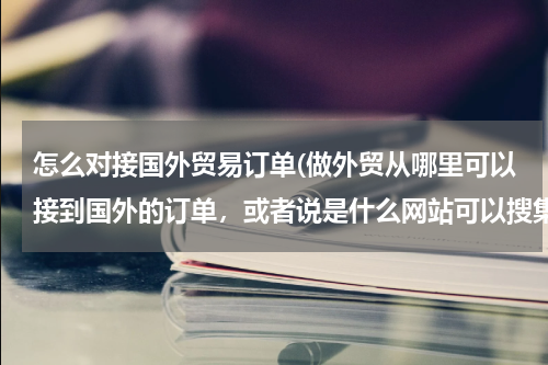 怎么对接国外贸易订单(做外贸从哪里可以接到国外的订单，或者说是什么网站可以搜集国外产品需求信息)