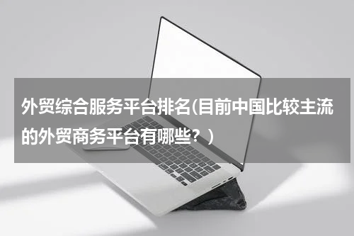 外贸综合服务平台排名(目前中国比较主流的外贸商务平台有哪些？)