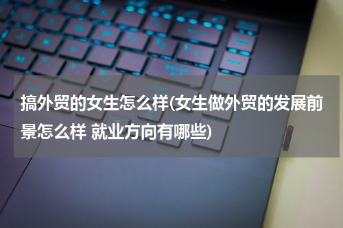 搞外贸的女生怎么样(女生做外贸的发展前景怎么样 就业方向有哪些)