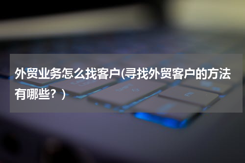 外贸业务怎么找客户(寻找外贸客户的方法有哪些？)