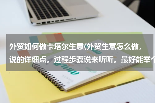 外贸如何做卡塔尔生意(外贸生意怎么做，说的详细点。过程步骤说来听听。最好能举个例子？)