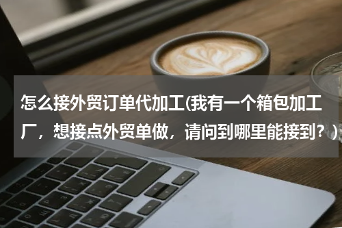 怎么接外贸订单代加工(我有一个箱包加工厂，想接点外贸单做，请问到哪里能接到？)