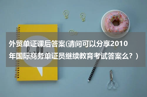 外贸单证课后答案(请问可以分享2010年国际商务单证员继续教育考试答案么？)